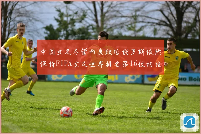 中国女足尽管两度败给俄罗斯依然保持FIFA女足世界排名第16位的佳绩