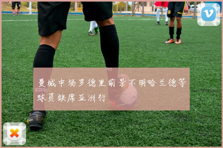 曼城中场罗德里前景不明哈兰德等球员缺席亚洲行