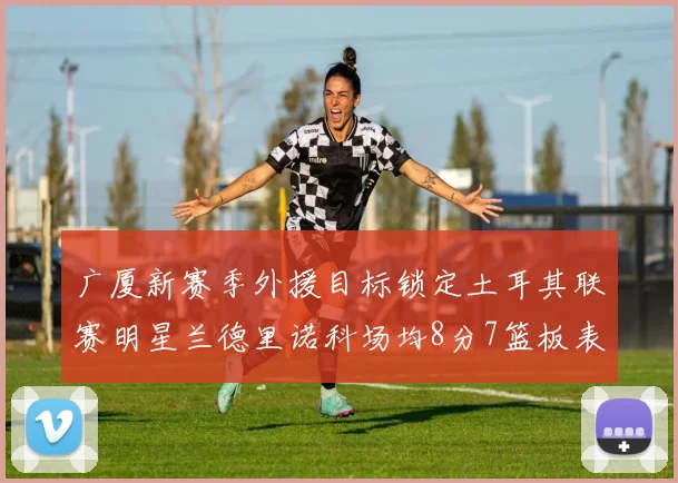 广厦新赛季外援目标锁定土耳其联赛明星兰德里诺科场均8分7篮板表现