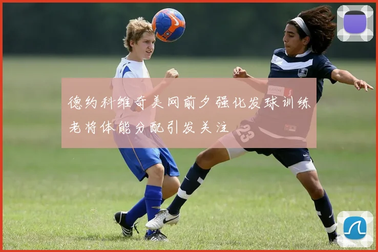 德约科维奇美网前夕强化发球训练老将体能分配引发关注