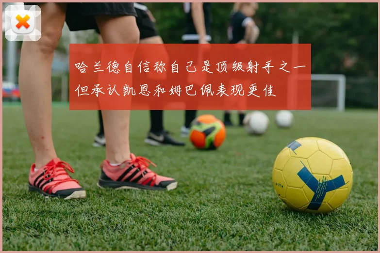 哈兰德自信称自己是顶级射手之一但承认凯恩和姆巴佩表现更佳