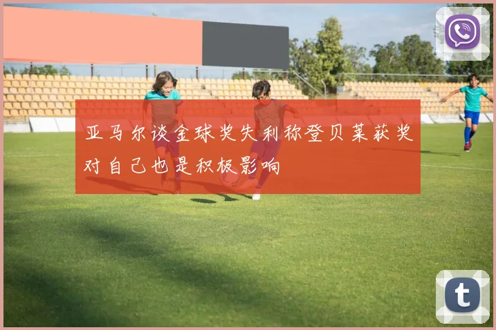 亚马尔谈金球奖失利称登贝莱获奖对自己也是积极影响