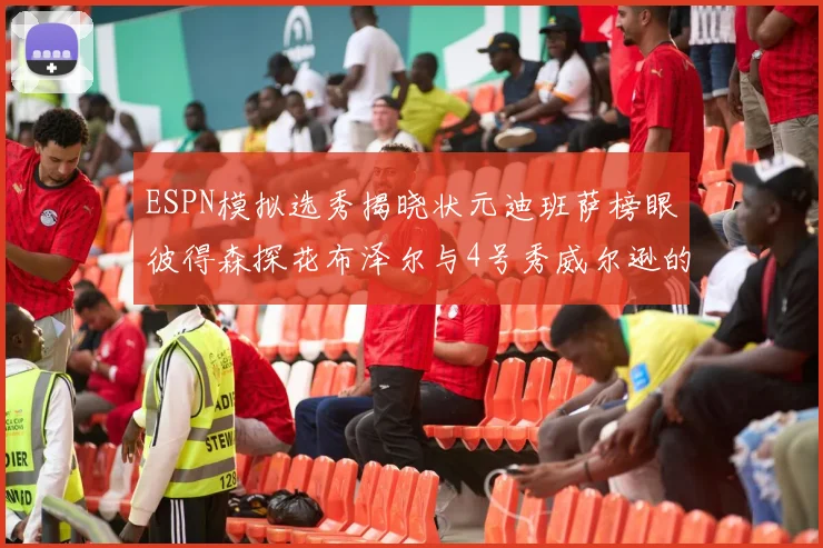 ESPN模拟选秀揭晓状元迪班萨榜眼彼得森探花布泽尔与4号秀威尔逊的精彩表现
