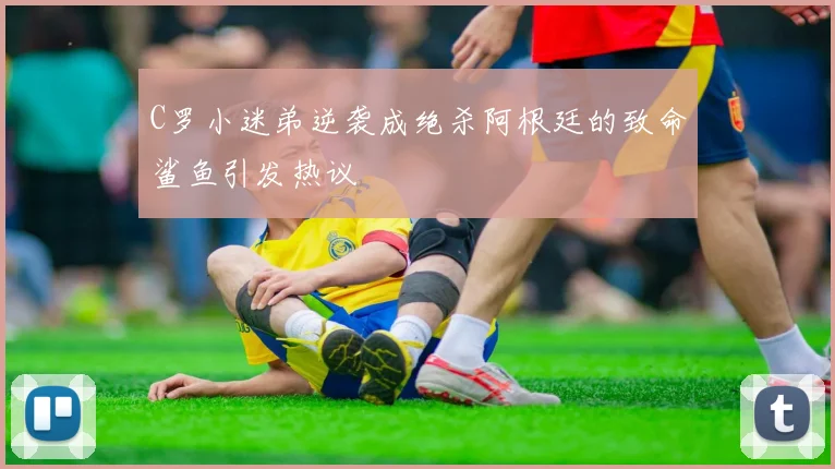 C罗小迷弟逆袭成绝杀阿根廷的致命鲨鱼引发热议