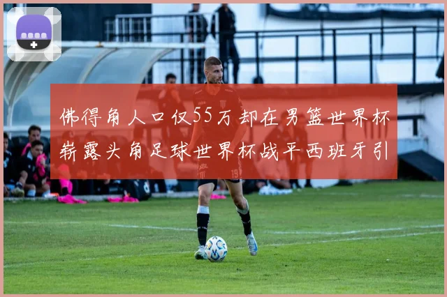 佛得角人口仅55万却在男篮世界杯崭露头角足球世界杯战平西班牙引发热议