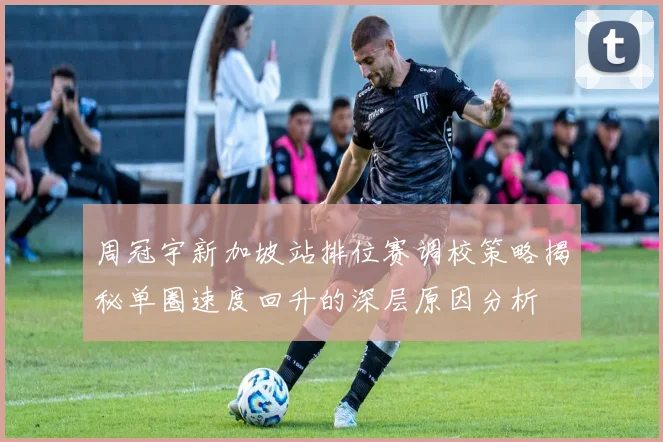 周冠宇新加坡站排位赛调校策略揭秘单圈速度回升的深层原因分析