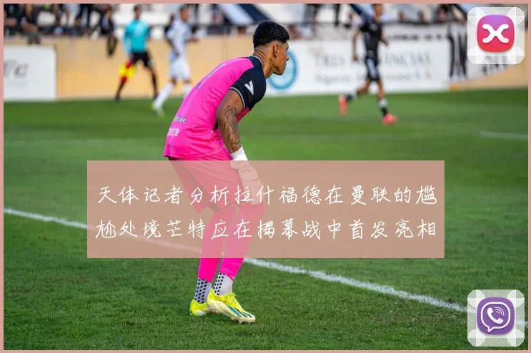 天体记者分析拉什福德在曼联的尴尬处境芒特应在揭幕战中首发亮相