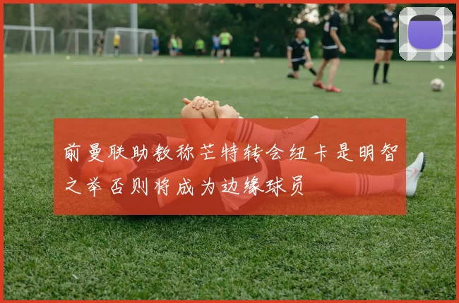前曼联助教称芒特转会纽卡是明智之举否则将成为边缘球员