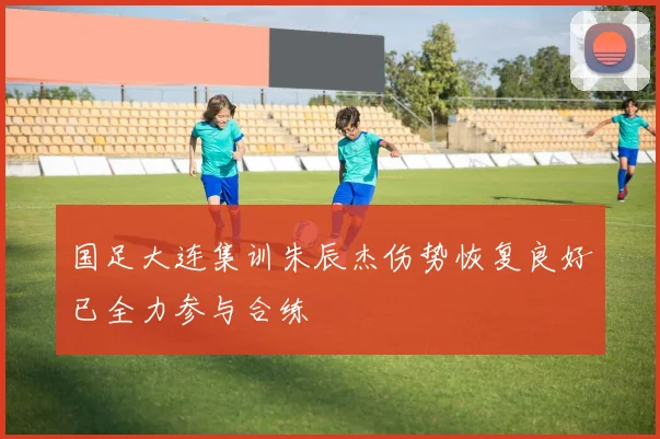 国足大连集训朱辰杰伤势恢复良好已全力参与合练