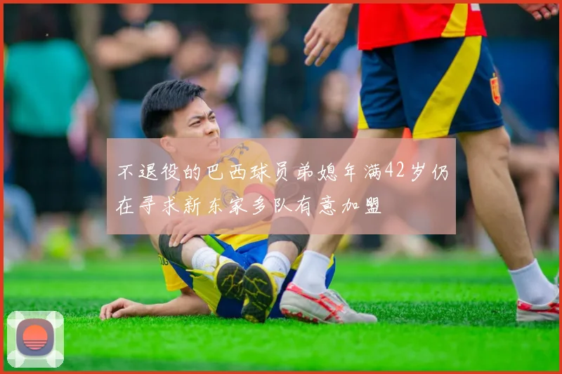 不退役的巴西球员弟媳年满42岁仍在寻求新东家多队有意加盟
