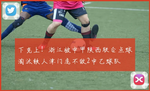 下克上！浙江被中甲陕西联合点球淘汰铁人津门虎不敌2中乙球队