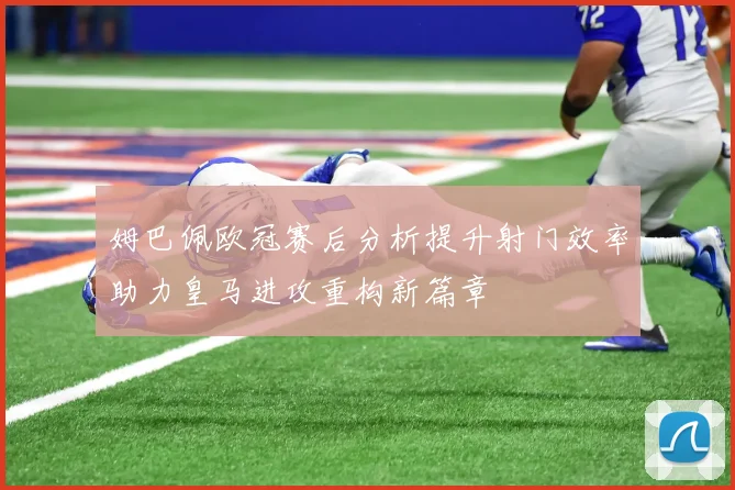 姆巴佩欧冠赛后分析提升射门效率助力皇马进攻重构新篇章