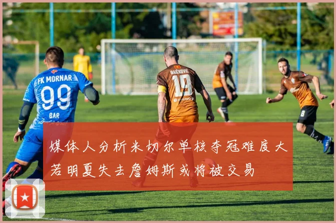 媒体人分析米切尔单核夺冠难度大若明夏失去詹姆斯或将被交易