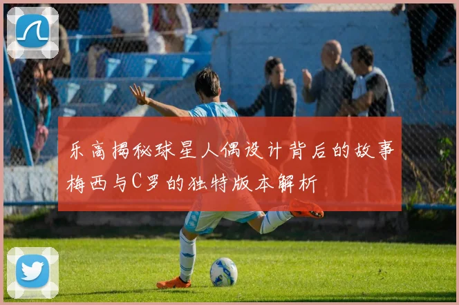 乐高揭秘球星人偶设计背后的故事梅西与C罗的独特版本解析